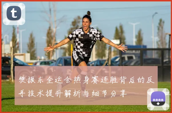 樊振东全运会热身赛连胜背后的反手技术提升解析与细节分享
