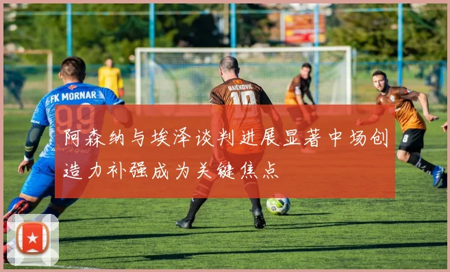 阿森纳与埃泽谈判进展显著中场创造力补强成为关键焦点