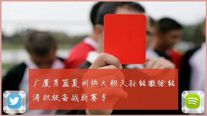 广厦男篮夏训热火朝天孙铭徽徐铭涛积极备战新赛季
